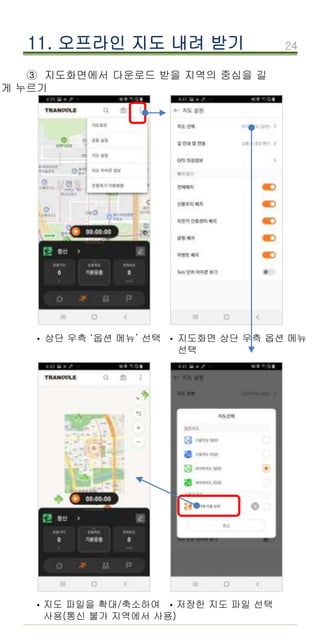 24
③ 지도화면에서 다운로드 받을 지역의 중심을 길
게 누르기
11. 오프라인 지도 내려 받기
상단 우측 ‘옵션 메뉴’ 선택
· 지도화면 상단 우측 옵션 메뉴
선택
·
지도 파일을 확대/축소하여
사용(통신 불가 지역에서 사용)
· 저장한 지도 파일 선택
·
 