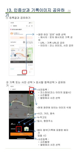26
① 등록결과 공유하기
화면 하단 ‘공유’ 버튼 선택
- 메시지 : 문자 메시지로 기록 공
유
- URL : 기록 URL로 공유
- 이미지 : 코스 이미지, 사진 공유
·
13. 인증샷과 기록이미지 공유하
기
② 기록 또는 사진 선택 > 표시할 항목선택 > 공유하
기
닉네임
사진등록 :
- 코스정보(코스 이미지 없을시)
- 사진촬영
- 앨범에서 사진 선택
·
현재 화면에 보이는 이미지 삭제
·
사진등록 :
- 사진촬영
- 앨범에서 사진 선택
·
·시간, 거리, 평속
·누적고도
·일시, 행정주소
·배지 첨부(기록에 포함된 배지
가
있을 시)
 