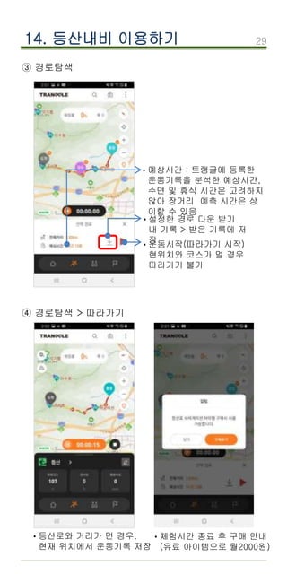 29
14. 등산내비 이용하기
③ 경로탐색
29
설정한 경로 다운 받기
내 기록 > 받은 기록에 저
장
·
운동시작(따라가기 시작)
현위치와 코스가 멀 경우
따라가기 불가
·
예상시간 : 트랭글에 등록한
운동기록을 분석한 예상시간,
수면 및 휴식 시간은 고려하지
않아 장거리 예측 시간은 상
이할 수 있음
·
④ 경로탐색 > 따라가기
등산로와 거리가 먼 경우,
현재 위치에서 운동기록 저장
· 체험시간 종료 후 구매 안내
(유료 아이템으로 월2000원)
·
 