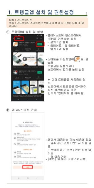 3
1. 트랭글앱 설치 및 권한설정
① 트랭글앱 설치 및 실행
플레이스토어, 원스토어에서
‘트랭글’ 검색 하여 설치
- 설치 : 앱 설치
- 업데이트 : 앱 업데이트
- 열기 : 앱 실행
스마트폰 바탕화면에서 트 을
눌러
트랭글을 실행하거나
스토어에서 열기를 눌러 실행
앱에서 제공하는 기능 이용에 필요
- 필수 접근 권한 : 반드시 허용 필
요
- 선택적 접근 권한 : 권한 허용 없
어도
앱 이용 가능
[확인] 을 눌러 다음으로 진행
·
·
·
② 앱 접근 권한 안내
·
※ 이미 트랭글을 사용중인 경
우
스토어에서 트랭글을 검색하여
최신 버전이 아닐 경우
반드시 ‘업데이트’를 해야 함.
대상 : 안드로이드폰
특징 : 안드로이드 스마트폰은 폰마다 설정 메뉴 구성이 다를 수 있
습니다.
 