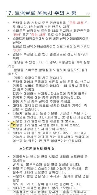 33
17. 트랭글로 운동시 주의 사항
• 트랭글 처음 시작시 모든 권한설정을 ‘모두 허용’으
로 합니다. (권한설정 부분 반드시 체크)
• 스마트폰 설정에서 트랭글 앱의 위치정보 접근권한을
‘항상’ 혹은 ‘항상 사용’ 으로 설정합니다.
• 스마트폰 바탕화면에서 설정 버튼 선택 > 애플리케이션
선택>
트랭글 앱 선택 > 애플리케이션 정보 > 권한 선택 > 위치
‘켜기’
• 걸음수 측정을 끄면 앱이 슬립모드로 진입시 GPS기
록이
중단될 수 있습니다. 이 경우, 트랭글앱을 계속 실행
하는
알림을 스마트폰 알림창에 노출하여 슬립모드 상태
에서도
기록이 측정되도록 하고 있습니다.
• 트랭글 앱에서 운동하기 버튼을 눌러 운동 후, 반드시
기록을 서버에 등록해야 합니다. 앱 삭제시 등록하
지 않은 기록과
걸음수 데이터는 삭제됩니다.(스토어 정책에 따름)
• 등록된 기록에 대한 종목 변경은 불가능합니다.
운동 시작시 종목 선택에 주의해 주세요,
• GPS튐, GPS끊김 등으로 실제와 다르게 기록이 측
정될 수 있습니다.
• 자동차, 전동 모터 등을 이용한 비정상 기록은 기타
기록으로 처리됩니다. (배지 발급 및 경험지 제공안됨)
• 사용중 에러 발생시 앱을 재실행 해 보세요.
• 사용중 에러 발생 시 앱을 업데이트 해 보세요.
• 트랭글 계정은 반드시 메모해 두세요.
• 배터리 교체 등으로 기록이 중단되어도 이어쓰기가
가능하나 장시간 경과 후 또는 종료시점의 위치와 이
어쓰기 할 위치가 먼 경우 이어쓰기는 안됩니다.
스마트폰 배터리 절약 팁
• 야외에서는 빈번한 연결 시도로 배터리 소모량을 증
대시키는
WIFI 및 불루투스와 같은 연결 설정을 끕니다.
• 화면 백라이트(디스플레이)를 어둡게 해 주세요. 밝
을수록 배터리 소모량이 많아집니다.
• 사용하지 않는 앱은 닫아 주세요. 동시에 많은 앱을
실행
해도 배터리 소모량이 늘어나는 원인이 됩니다.
• 배터리는 차가운 환경에서 빨리 소모됩니다.
겨울철에는 외부 환경에 장시간 노출을 피해주세요.
 