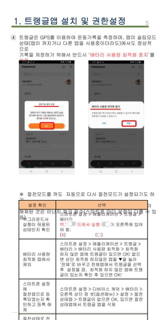 5
1. 트랭글앱 설치 및 권한설정
트랭글은 GPS를 이용하여 운동기록을 측정하며, 앱이 슬립모드
상태(앱이 꺼지거나 다른 앱을 사용중이더라도)에서도 정상적
으로
기록을 저장하기 위해서 반드시 ‘배터리 사용량 최적화 중지’를
허용
해야함.
※ 절전모드를 꺼도 자동으로 다시 절전모드가 설정되기도 하
기
때문에 GPS 기록이 끊기거나 직선으로 기록될때 절전모드가
해제된 것은 아닌지 체크 필수(스마트폰 마다 설정이 다를 수 있
음)
④
설정 확인 선택
백그라운드서
실행이 허용된
상태인지 확인
스마트폰 설정 > 애플리케이션 > 트랭글 >
배터리
백그라운드에서 실행 버튼이 오른쪽에 있어
야 함.
(X) (○)
배터리 사용량
최적화 앱에서
제외
스마트폰 설정 > 애플리케이션 > 트랭글 >
배터리 > 배터리 사용량 최적화 > 최적화
하지 않은 앱에 트랭글이 있으면 OK! 없으
면 상단 최적화 하지않은 앱을 ▼을 눌러
‘전체’로 바꾸고 전체앱에서 트랭글을 선택
후 설정을 끔, 최적화 하지 않은 앱에 트랭
글이 있는지 확인 후 있으면 OK!
스마트폰 설정
에
절전앱으로 등
록되었는지 확
인하고 등록 해
제
스마트폰 설정 > 디바이스 케어 > 배터리 >
오른쪽 상단 점 셋(옵션메뉴) > 설정 > 절전
상태앱 > 트랭글이 없으면 OK, 있으면 절전
상태앱에서 트랭글 앱을 삭제
 