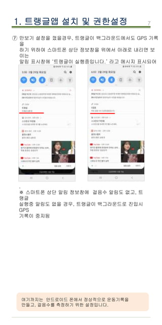 7
1. 트랭글앱 설치 및 권한설정
여기까지는 안드로이드 폰에서 정상적으로 운동기록을
만들고, 걸음수를 측정하기 위한 설정입니다.
⑦ 만보기 설정을 껐을경우, 트랭글이 백그라운드에서도 GPS 기록
을
하기 위하여 스마트폰 상단 정보창을 위에서 아래로 내리면 보
이는
알림 표시창에 ‘트랭글이 실행중입니다.’ 라고 메시지 표시되어
야 함.
.
.
※ 스마트폰 상단 알림 정보창에 걸음수 알림도 없고, 트
랭글
실행중 알림도 없을 경우, 트랭글이 백그라운드로 진입시
GPS
기록이 중지됨
 