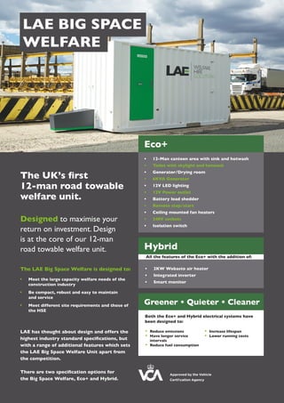LAE BIG SPACE
WELFARE
The UK’s first
12-man road towable
welfare unit.
Designed to maximise your
return on investment. Design
is at the core of our 12-man
road towable welfare unit.
The LAE Big Space Welfare is designed to:
	 Meet the large capacity welfare needs of the 	
	 construction industry
	 Be compact, robust and easy to maintain
	 and service
	 Meet different site requirements and those of 	
	 the HSE
LAE has thought about design and offers the
highest industry standard specifications, but
with a range of additional features which sets
the LAE Big Space Welfare Unit apart from
the competition.
There are two specification options for
the Big Space Welfare, Eco+ and Hybrid.
Eco+
Hybrid
Greener • Quieter • Cleaner
•	 12-Man canteen area with sink and hotwash
•	 Toilet with skylight and hotwash
•	 Generator/Drying room
•	 6KVA Generator
•	 12V LED lighting
•	 12V Power outlet
•	 Battery load shedder
•	 Remote stop/start
•	 Ceiling mounted fan heaters
•	 240V sockets
•	 Isolation switch
•	 2KW Webasto air heater
•	 Integrated inverter
•	 Smart monitor
All the features of the Eco+ with the addition of: of:
Both the Eco+ and Hybrid electrical systems have
been designed to:
	 Reduce emissions
	 Have longer service 		
	 intervals
	 Reduce fuel consumption
	 Increase lifespan
	 Lower running costs
Approved by the Vehicle
Certification Agency
 