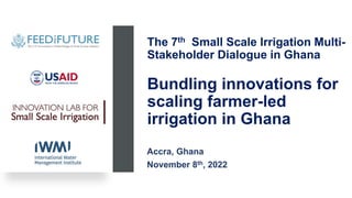 The 7th Small Scale Irrigation Multi-
Stakeholder Dialogue in Ghana
Bundling innovations for
scaling farmer-led
irrigation in Ghana
Accra, Ghana
November 8th, 2022
 