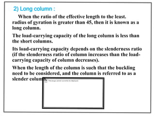 2) Long column :
When the ratio of the effective length to the least.
radius of gyration is greater than 45, then it is known as a
long column.
The load-carrying capacity of the long column is less than
the short columns.
Its load-carrying capacity depends on the slenderness ratio
(if the slenderness ratio of column increases than the load-
carrying capacity of column decreases).
When the length of the column is such that the buckling
need to be considered, and the column is referred to as a
slender column.
 