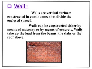  Wall :
Walls are vertical surfaces
constructed in continuance that divide the
enclosed spaced.
Walls can be constructed either by
means of masonry or by means of concrete. Walls
take up the load from the beams, the slabs or the
roof above.
 