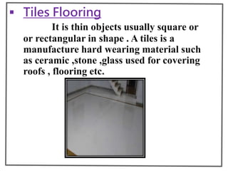  Tiles Flooring
It is thin objects usually square or
or rectangular in shape . A tiles is a
manufacture hard wearing material such
as ceramic ,stone ,glass used for covering
roofs , flooring etc.
 