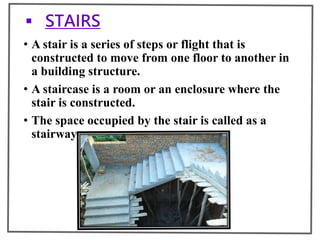  STAIRS
• A stair is a series of steps or flight that is
constructed to move from one floor to another in
a building structure.
• A staircase is a room or an enclosure where the
stair is constructed.
• The space occupied by the stair is called as a
stairway
 