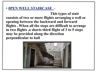 • 0PEN WELL STAIRCASE -
This types of stair
consists of two or more flights arranging a well or
opening between the backward and forward
flights . When all the steps are difficult to arrange
in two flights ,a shorts third flight of 3 to 5 steps
may be provided along the direction
perpendicular to hall
 