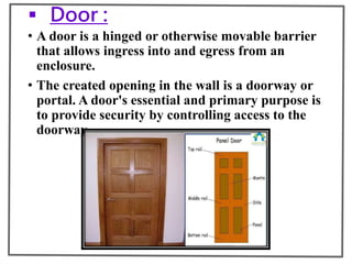 Door :
• A door is a hinged or otherwise movable barrier
that allows ingress into and egress from an
enclosure.
• The created opening in the wall is a doorway or
portal. A door's essential and primary purpose is
to provide security by controlling access to the
doorway.
 