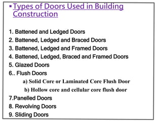 Types of Doors Used in Building
Construction
1. Battened and Ledged Doors
2. Battened, Ledged and Braced Doors
3. Battened, Ledged and Framed Doors
4. Battened, Ledged, Braced and Framed Doors
5. Glazed Doors
6.. Flush Doors
a) Solid Core or Laminated Core Flush Door
b) Hollow core and cellular core flush door
7.Panelled Doors
8. Revolving Doors
9. Sliding Doors
 