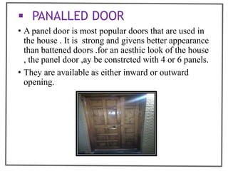  PANALLED DOOR
• A panel door is most popular doors that are used in
the house . It is strong and givens better appearance
than battened doors .for an aesthic look of the house
, the panel door ,ay be constrcted with 4 or 6 panels.
• They are available as either inward or outward
opening.
 