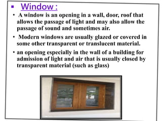  Window :
• A window is an opening in a wall, door, roof that
allows the passage of light and may also allow the
passage of sound and sometimes air.
• Modern windows are usually glazed or covered in
some other transparent or translucent material.
• an opening especially in the wall of a building for
admission of light and air that is usually closed by
transparent material (such as glass)
 