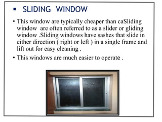  SLIDING WINDOW
• This window are typically cheaper than caSliding
window are often referred to as a slider or gliding
window .Sliding windows have sashes that slide in
either direction ( right or left ) in a single frame and
lift out for easy cleaning .
• This windows are much easier to operate .
 