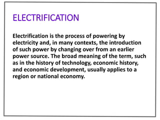 ELECTRIFICATION
Electrification is the process of powering by
electricity and, in many contexts, the introduction
of such power by changing over from an earlier
power source. The broad meaning of the term, such
as in the history of technology, economic history,
and economic development, usually applies to a
region or national economy.
 