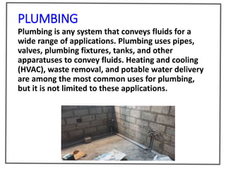 PLUMBING
Plumbing is any system that conveys fluids for a
wide range of applications. Plumbing uses pipes,
valves, plumbing fixtures, tanks, and other
apparatuses to convey fluids. Heating and cooling
(HVAC), waste removal, and potable water delivery
are among the most common uses for plumbing,
but it is not limited to these applications.
 
