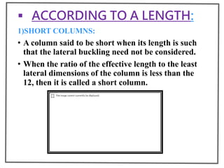  ACCORDING TO A LENGTH:
1)SHORT COLUMNS:
• A column said to be short when its length is such
that the lateral buckling need not be considered.
• When the ratio of the effective length to the least
lateral dimensions of the column is less than the
12, then it is called a short column.
 