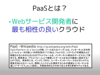 PaaSとは？
•Webサービス開発者に
 最も相性の良いクラウド

PaaS -Wikipedia   http://ja.wikipedia.org/wiki/PaaS
PaaS（Platform as a Serviceの略、パースまたはパーズ）とは、インターネットを利用
したコンピュータの新しい利用形態の1つである。PaaSでは、ソフトウェアを構築および
稼動させるための土台となるプラットフォームを、インターネット経由のサービスとして提
供する。開発者は、プラットフォーム上で構築したサービスを自分の顧客に提供するこ
とができる。 具体的には、インフラ、DBMS、ユーザーインターフェースなどのシステム
開発手段となるツールや、開発したシステムを運用するための環境をインターネットを
通じて「サービス」として提供し、月額使用料などの形で収入を得る事業モデルである。
 