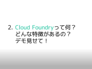 2. Cloud Foundryって何？
   どんな特徴があるの？
   デモ見せて！
 
