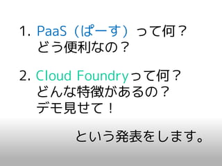 1. PaaS（ぱーす）って何？
   どう便利なの？

2. Cloud Foundryって何？
   どんな特徴があるの？
   デモ見せて！

      という発表をします。
 