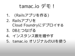 tamac.io デモ！
1. （Railsアプリを作る）
2. Railsアプリを
   Cloud Foundryにデプロイする
3. DBとつなげる
4. インスタンス数を増やす
5. tamac.io オリジナルのUIを使う
 