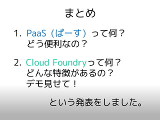 まとめ
1. PaaS（ぱーす）って何？
   どう便利なの？

2. Cloud Foundryって何？
   どんな特徴があるの？
   デモ見せて！

      という発表をしました。
 