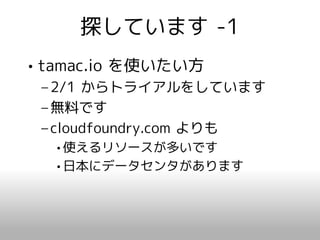 探しています -1
• tamac.io を使いたい方
 – 2/1 からトライアルをしています
 – 無料です
 – cloudfoundry.com よりも
  •使えるリソースが多いです
  •日本にデータセンタがあります
 