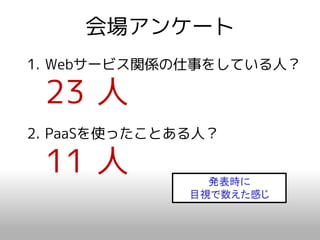 会場アンケート
1. Webサービス関係の仕事をしている人？

 23 人
2. PaaSを使ったことある人？

 11 人           発表時に
              目視で数えた感じ
 