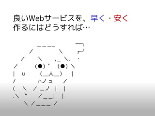 良いWebサービスを、早く・安く
作るにはどうすれば…

      ＿＿＿_        ━┓
     ／       ＼    ┏┛
  ／    ＼    ,＿ ＼. ・
／     （●）゛ （●）＼
| ∪    （__人__） |
/      ∩ノ ⊃    ／
( ＼ ／ ＿ノ | |
.＼ “   ／＿＿| |
   ＼ ／＿＿＿ ／
 