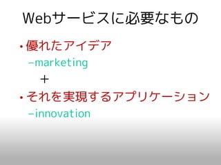 Webサービスに必要なもの
• 優れたアイデア
–marketing
   ＋
• それを実現するアプリケーション
–innovation
 