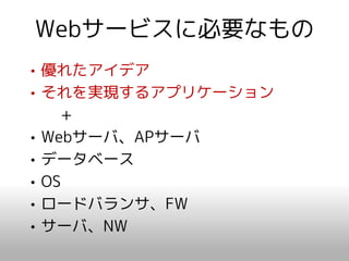 Webサービスに必要なもの
• 優れたアイデア
• それを実現するアプリケーション
    +
• Webサーバ、APサーバ
• データベース
• OS
• ロードバランサ、FW
• サーバ、NW
 