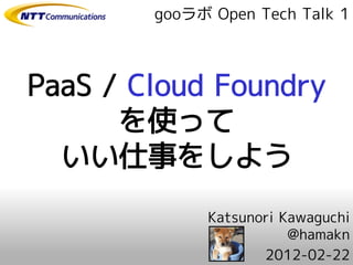 gooラボ Open Tech Talk 1



PaaS / Cloud Foundry
      を使って
  いい仕事をしよう
              Katsunori Kawaguchi
                         @hamakn
                     2012-02-22
 