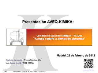 Comisión de Seguridad Integral – FEIQUE
                                                                                       “Acceso seguro a domos de cisternas”




                         Presentación AVEQ-KIMIKA:


                                                      Comisión de Seguridad Integral – FEIQUE
                                                “Acceso seguro a domos de cisternas”




                                                                            Madrid, 22 de febrero de 2012
                          – Arkema Química, S.A.
                       – AVEQ-KIMIKA



                                                                                                            goo.gl/FA9bv
1/13   © AVEQ-KIMIKA – Gran Vía, 50 – 5º - 48011 – BILBAO – aveq@cebek.es
 