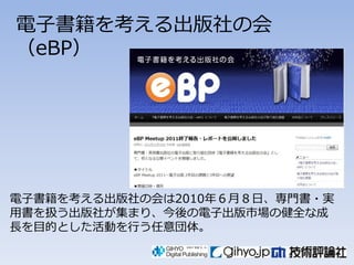 電子書籍を考える出版社の会
（eBP）




電子書籍を考える出版社の会は2010年６月８日、専門書々実
用書を扱う出版社が集まり、今後の電子出版市場の健全な成
長を目的とした活動を行う任意団体。
 