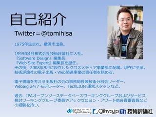 自己紹介
Twitter＝@tomihisa
1975年生まれ。横浜市出身。

1999年4月株式会社技術評論社に入社。
『Software Design』編集長、
『Web Site Expert』編集長を歴任。
その後〃2008年9月に設立したクロスメディア事業部に配属。現在に至る。
技術評論社の電子出版々Web関連事業の責任者を務める。

電子書籍を考える出版社の会の事務局長兼技術分科会リーダー、
WebSig 24/7 モデレーター、TechLION 運営スタッフなど。

過去、IPAオープンソースデータベースワーキンググループおよびサービス
検討ワーキンググループ委員やアックゼロヨン々アワード他各賞審査員など
の経験を持つ。
 