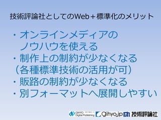 技術評論社としてのWeb＋標準化のメリット

々オンラインメディアの
 ノウハウを使える
々制作上の制約が少なくなる
（各種標準技術の活用が可）
々販路の制約が少なくなる
々別フォーマットへ展開しやすい
 