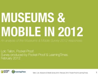 MUSEUMS &!
MOBILE IN 2012 !
An analysis of the Museums & Mobile Survey 2012 responses!
!
!
Loïc Tallon, Pocket-Proof.!
Survey produced by Pocket-Proof & LearningTimes.!
February 2012



                       Tallon, Loïc. Museums & Mobile Survey 2012. (February 2012: Pocket-Proof & LearningTimes).
                                                                                                                
   1
 