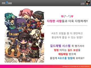 ♥(^-^)♥
다정한 사람들과 더욱 다정하게!!
-----------------------------------------


    A오즈 모험을 좀 더 편안하고
    풍성하게 즐길 수 있는 방법!!


   길드레벨 시스템 꼭 챙기셔서
      펑펑 터지는 길드 보상을
           매일매일 받으며
  즐겁게 A오즈를 탐험해 보아요!!
 