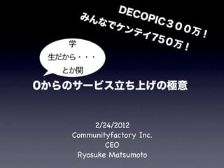 DEC
       みん            OPI
          な でケ              C３
                 ンテ           ００
                      イ75            万！
   学                        ０万
                                 ！
 生だから・・・
  とか関

0からのサービス立ち上げの極意


         2/24/2012
    Communityfactory Inc.
            CEO
     Ryosuke Matsumoto
 