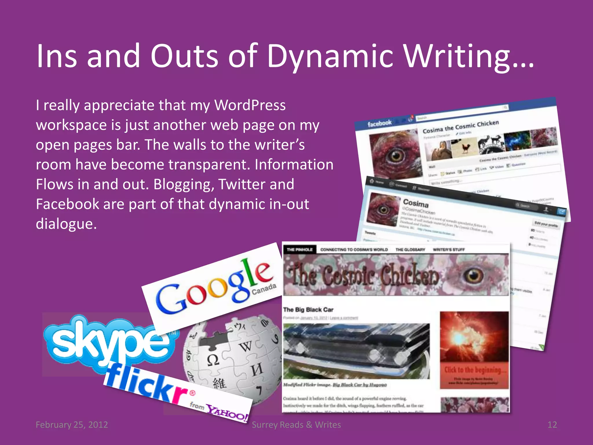 Ins and Outs of Dynamic Writing…
I really appreciate that my WordPress
workspace is just another web page on my
open pages bar. The walls to the writer’s
room have become transparent. Information
Flows in and out. Blogging, Twitter and
Facebook are part of that dynamic in-out
dialogue.




February 25, 2012            Surrey Reads & Writes   12
 