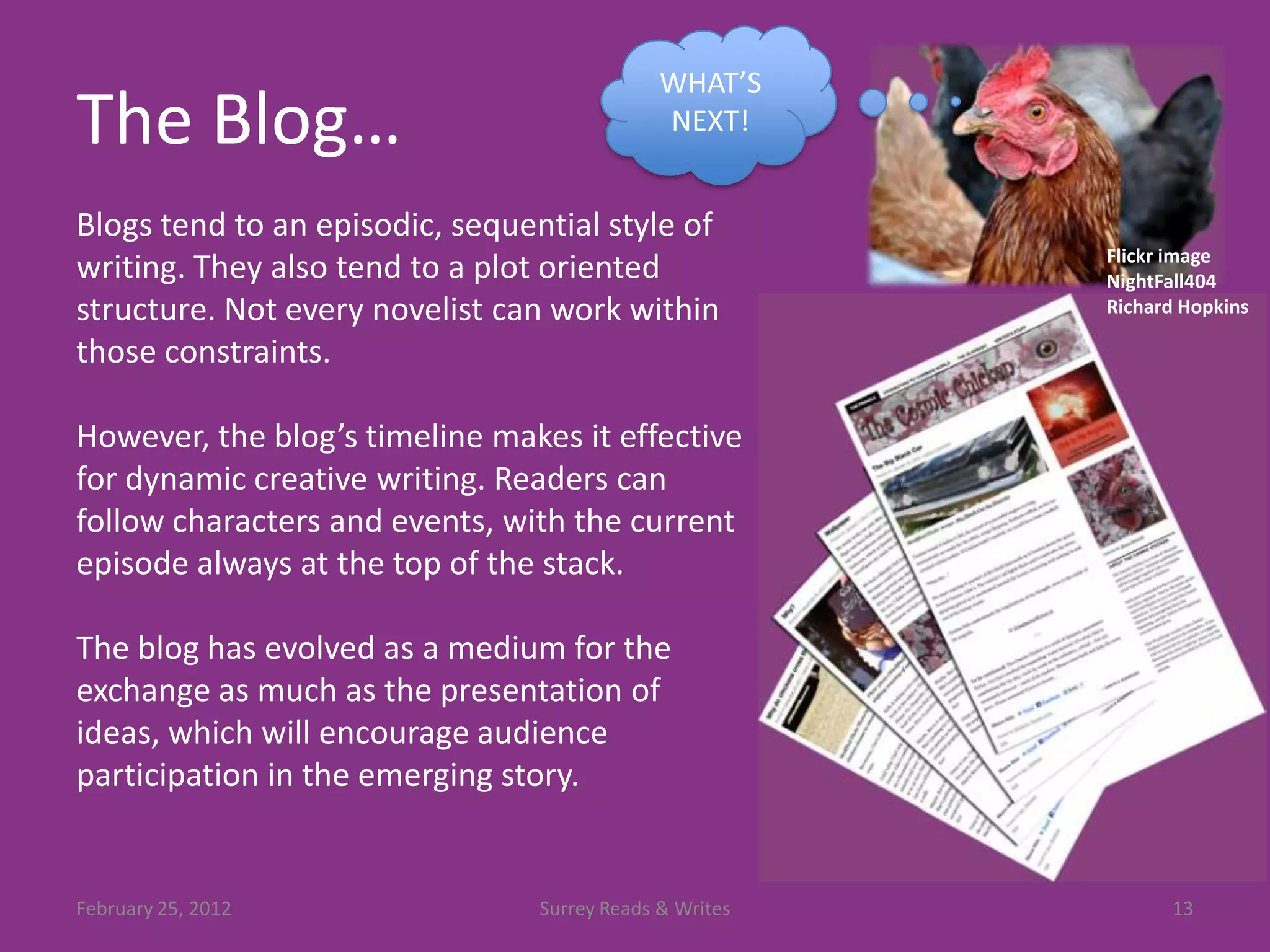 WHAT’S
The Blog…                                     NEXT!


Blogs tend to an episodic, sequential style of
                                                         Flickr image
writing. They also tend to a plot oriented               NightFall404
structure. Not every novelist can work within            Richard Hopkins

those constraints.

However, the blog’s timeline makes it effective
for dynamic creative writing. Readers can
follow characters and events, with the current
episode always at the top of the stack.

The blog has evolved as a medium for the
exchange as much as the presentation of
ideas, which will encourage audience
participation in the emerging story.


February 25, 2012                Surrey Reads & Writes         13
 