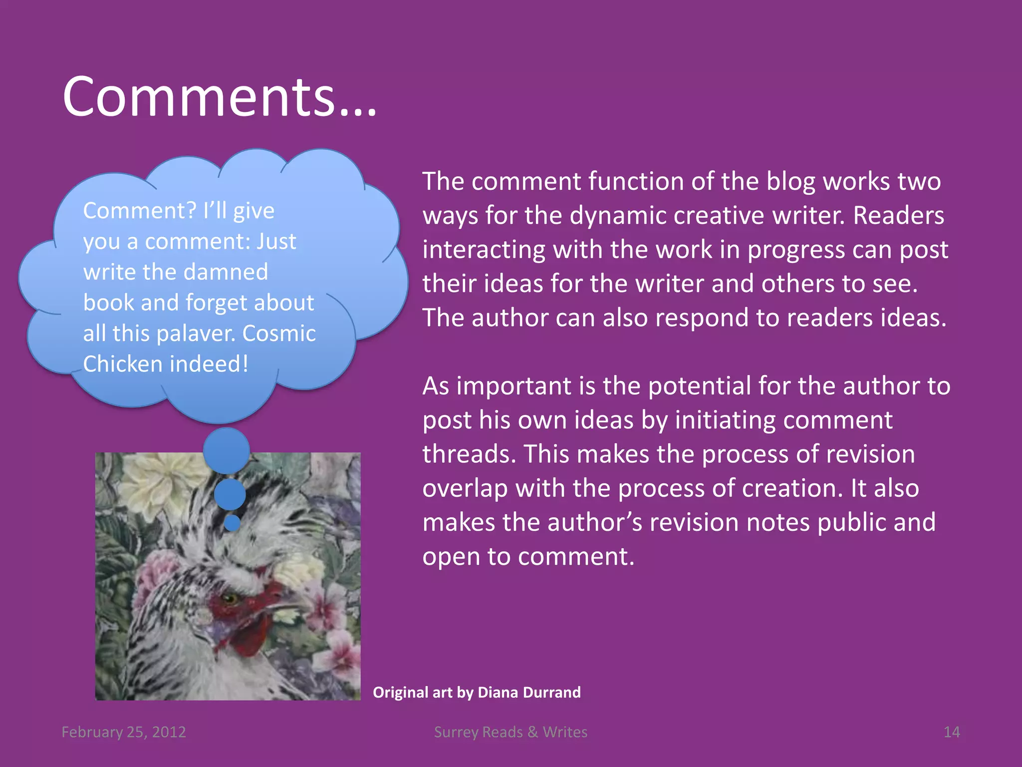 Comments…
                                   The comment function of the blog works two
  Comment? I’ll give               ways for the dynamic creative writer. Readers
  you a comment: Just              interacting with the work in progress can post
  write the damned                 their ideas for the writer and others to see.
  book and forget about
                                   The author can also respond to readers ideas.
  all this palaver. Cosmic
  Chicken indeed!
                                   As important is the potential for the author to
                                   post his own ideas by initiating comment
                                   threads. This makes the process of revision
                                   overlap with the process of creation. It also
                                   makes the author’s revision notes public and
                                   open to comment.



                             Original art by Diana Durrand

February 25, 2012                    Surrey Reads & Writes                       14
 