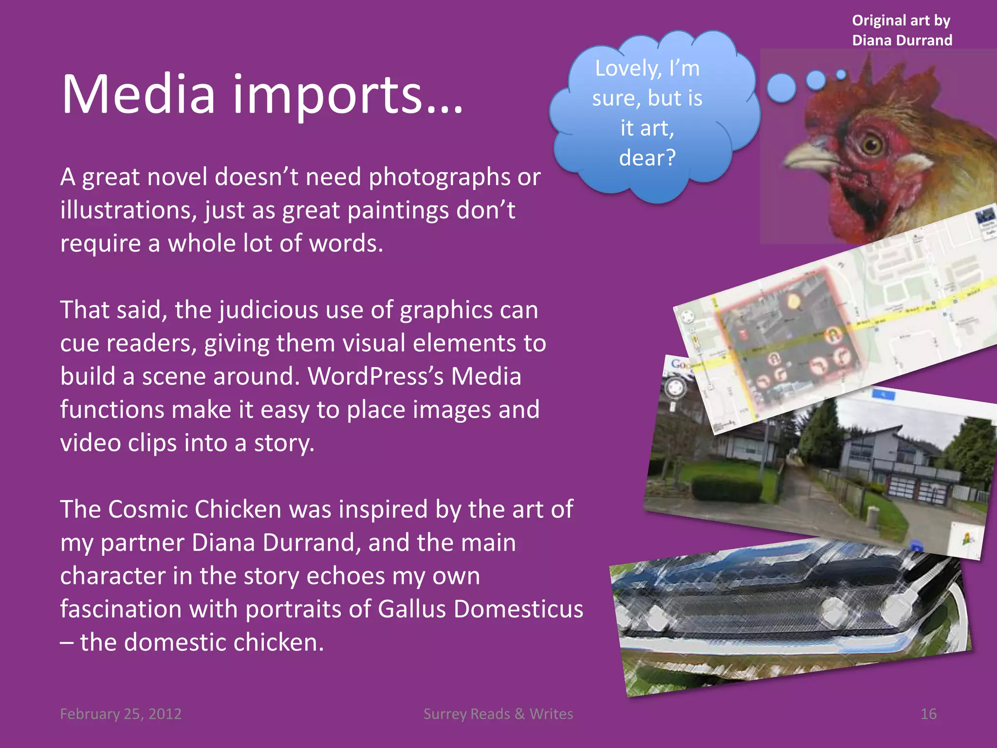 Original art by
                                                                        Diana Durrand
                                                         Lovely, I’m
Media imports…                                           sure, but is
                                                            it art,
                                                           dear?
A great novel doesn’t need photographs or
illustrations, just as great paintings don’t
require a whole lot of words.

That said, the judicious use of graphics can
cue readers, giving them visual elements to
build a scene around. WordPress’s Media
functions make it easy to place images and
video clips into a story.

The Cosmic Chicken was inspired by the art of
my partner Diana Durrand, and the main
character in the story echoes my own
fascination with portraits of Gallus Domesticus
– the domestic chicken.

February 25, 2012                Surrey Reads & Writes                            16
 