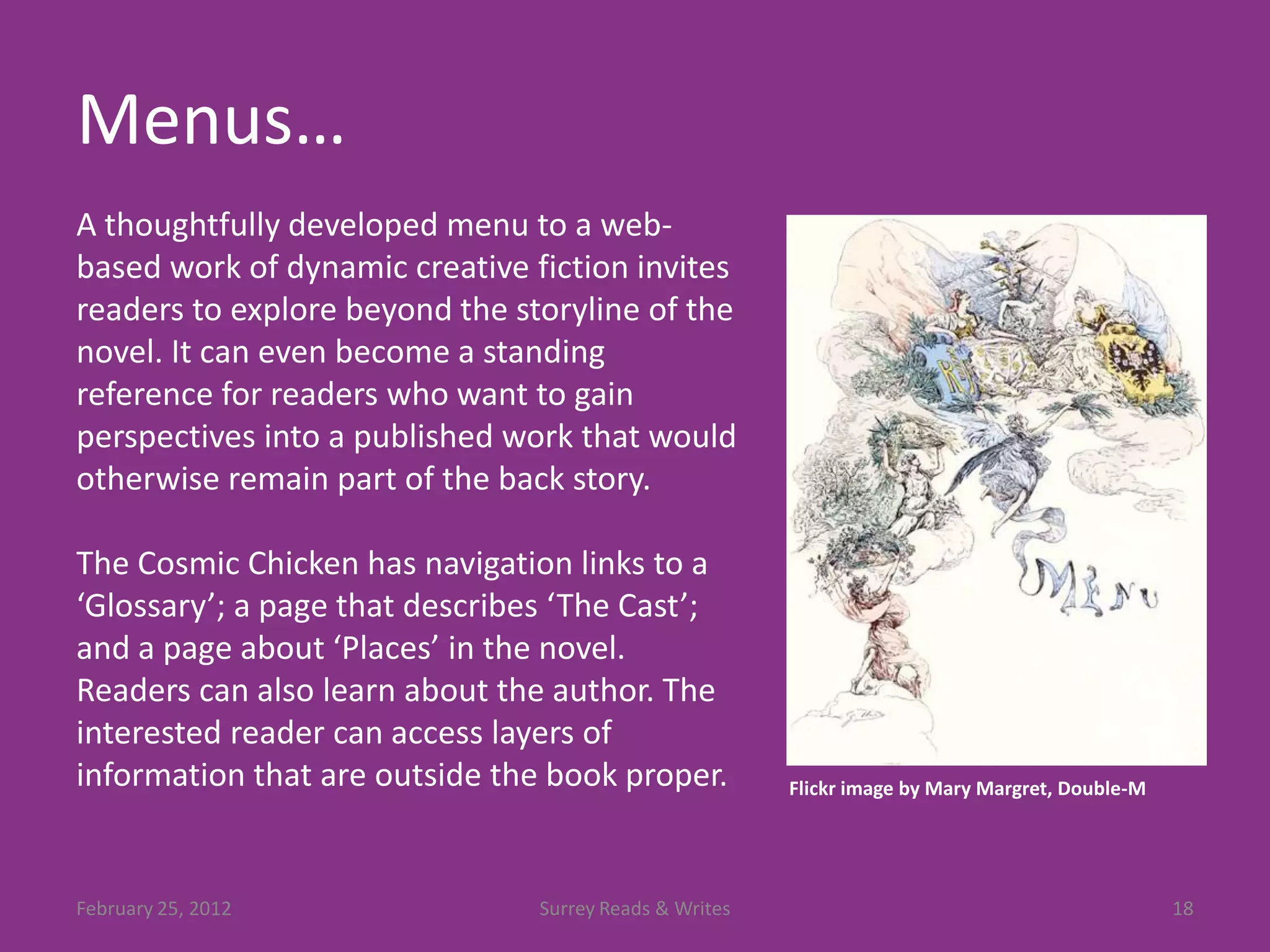 Menus…
A thoughtfully developed menu to a web-
based work of dynamic creative fiction invites
readers to explore beyond the storyline of the
novel. It can even become a standing
reference for readers who want to gain
perspectives into a published work that would
otherwise remain part of the back story.

The Cosmic Chicken has navigation links to a
‘Glossary’; a page that describes ‘The Cast’;
and a page about ‘Places’ in the novel.
Readers can also learn about the author. The
interested reader can access layers of
information that are outside the book proper.           Flickr image by Mary Margret, Double-M




February 25, 2012               Surrey Reads & Writes                                            18
 