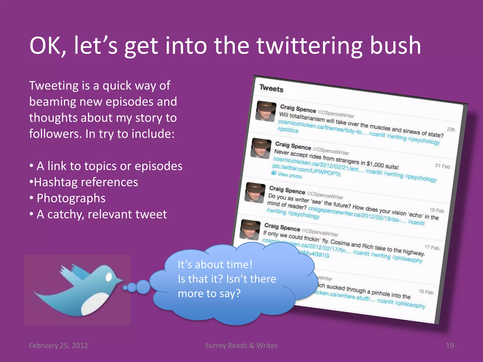 OK, let’s get into the twittering bush
Tweeting is a quick way of
beaming new episodes and
thoughts about my story to
followers. In try to include:

• A link to topics or episodes
•Hashtag references
• Photographs
• A catchy, relevant tweet


                                It’s about time!
                                Is that it? Isn’t there
                                more to say?



February 25, 2012                     Surrey Reads & Writes   19
 