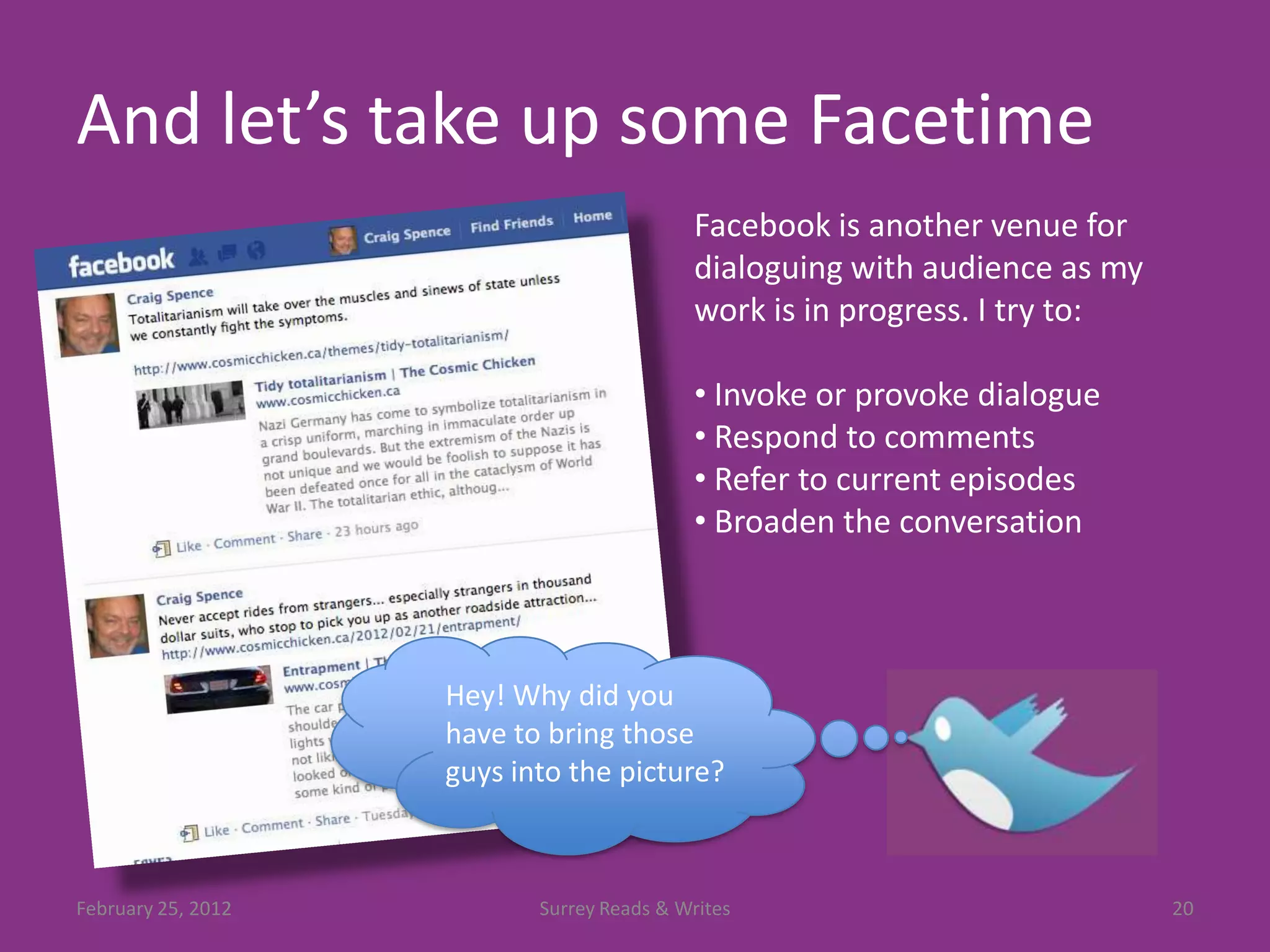 And let’s take up some Facetime
                                           Facebook is another venue for
                                           dialoguing with audience as my
                                           work is in progress. I try to:

                                           • Invoke or provoke dialogue
                                           • Respond to comments
                                           • Refer to current episodes
                                           • Broaden the conversation



                    Hey! Why did you
                    have to bring those
                    guys into the picture?



February 25, 2012          Surrey Reads & Writes                            20
 