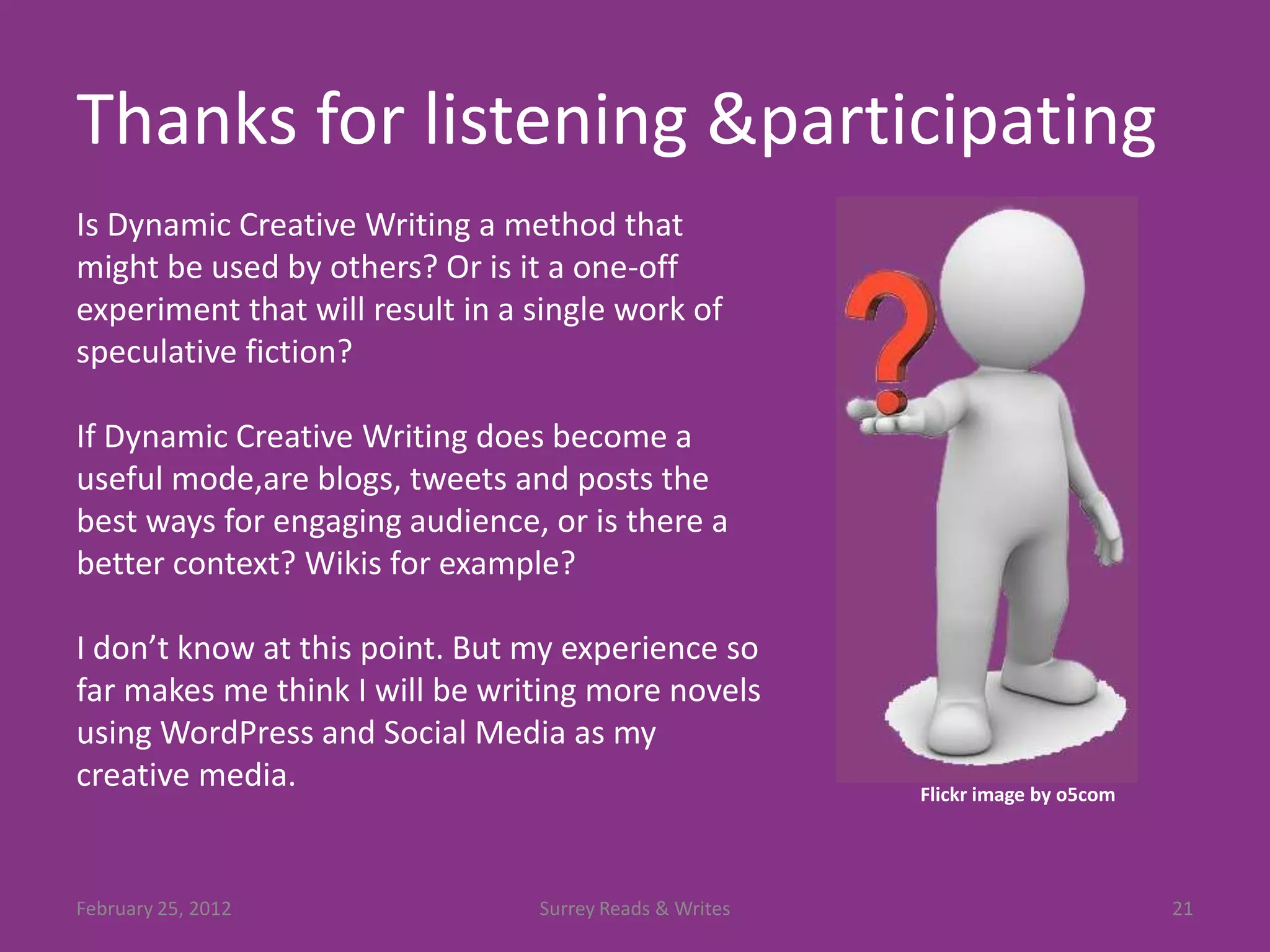 Thanks for listening &participating
Is Dynamic Creative Writing a method that
might be used by others? Or is it a one-off
experiment that will result in a single work of
speculative fiction?

If Dynamic Creative Writing does become a
useful mode,are blogs, tweets and posts the
best ways for engaging audience, or is there a
better context? Wikis for example?

I don’t know at this point. But my experience so
far makes me think I will be writing more novels
using WordPress and Social Media as my
creative media.                                          Flickr image by o5com




February 25, 2012                Surrey Reads & Writes                           21
 