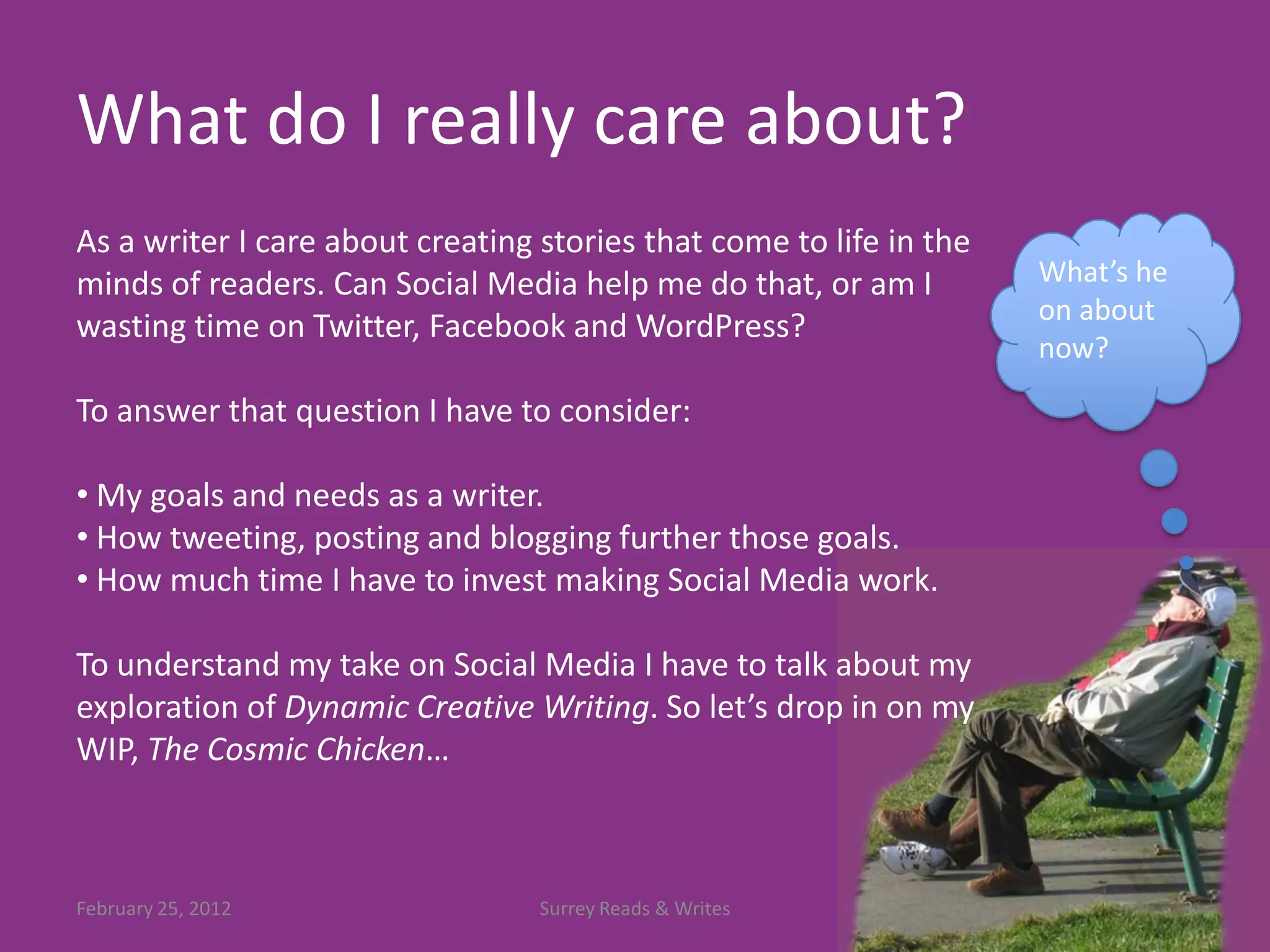 What do I really care about?
As a writer I care about creating stories that come to life in the
minds of readers. Can Social Media help me do that, or am I          What’s he
                                                                     on about
wasting time on Twitter, Facebook and WordPress?
                                                                     now?

To answer that question I have to consider:

• My goals and needs as a writer.
• How tweeting, posting and blogging further those goals.
• How much time I have to invest making Social Media work.

To understand my take on Social Media I have to talk about my
exploration of Dynamic Creative Writing. So let’s drop in on my
WIP, The Cosmic Chicken…



February 25, 2012                 Surrey Reads & Writes                          3
 