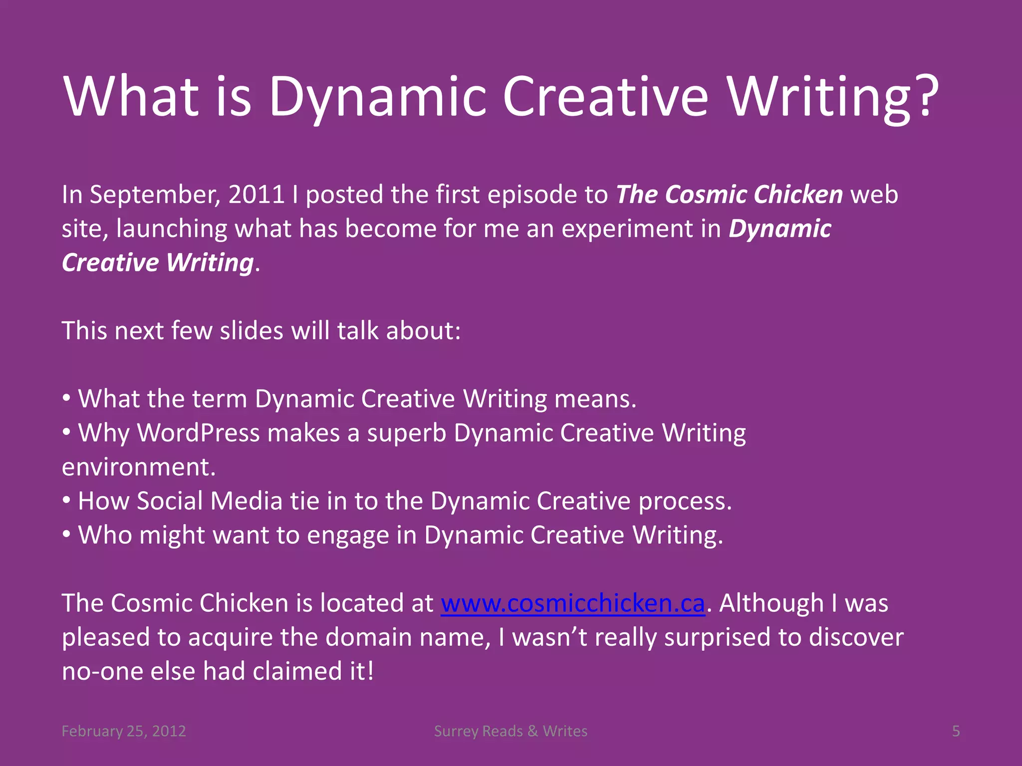 What is Dynamic Creative Writing?
In September, 2011 I posted the first episode to The Cosmic Chicken web
site, launching what has become for me an experiment in Dynamic
Creative Writing.

This next few slides will talk about:

• What the term Dynamic Creative Writing means.
• Why WordPress makes a superb Dynamic Creative Writing
environment.
• How Social Media tie in to the Dynamic Creative process.
• Who might want to engage in Dynamic Creative Writing.

The Cosmic Chicken is located at www.cosmicchicken.ca. Although I was
pleased to acquire the domain name, I wasn’t really surprised to discover
no-one else had claimed it!
February 25, 2012                 Surrey Reads & Writes                     5
 